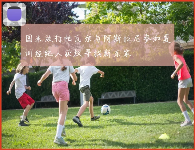 国米放行帕瓦尔与阿斯拉尼参加夏训经纪人获权寻找新东家