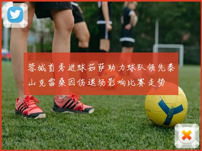 蓉城首秀进球茹萨助力球队领先泰山克雷桑因伤退场影响比赛走势