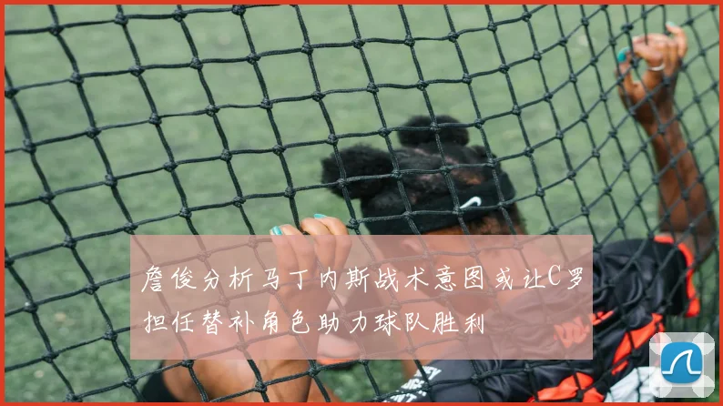 詹俊分析马丁内斯战术意图或让C罗担任替补角色助力球队胜利