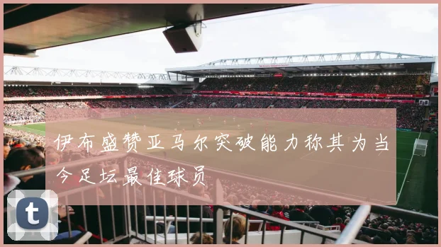 伊布盛赞亚马尔突破能力称其为当今足坛最佳球员
