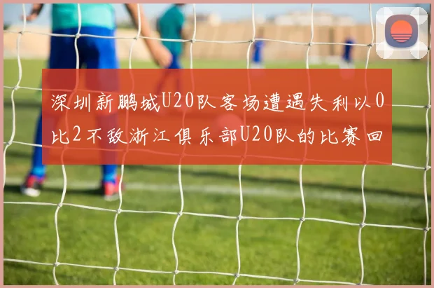 深圳新鹏城U20队客场遭遇失利以0比2不敌浙江俱乐部U20队的比赛回顾