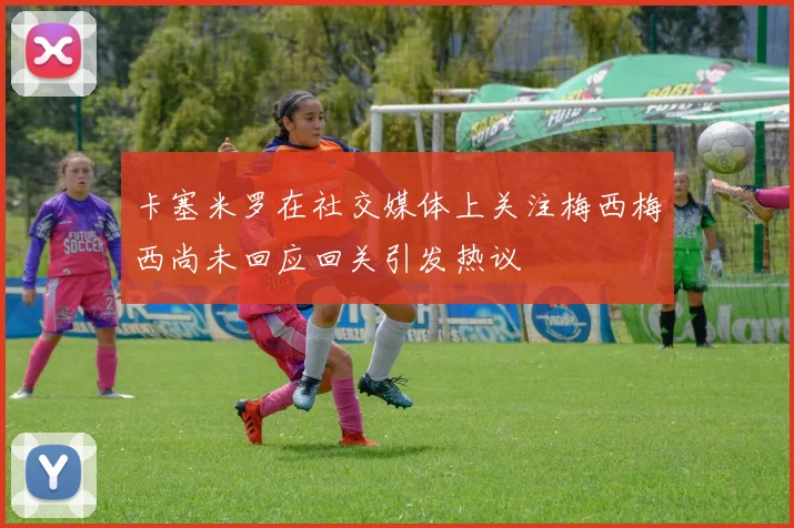 卡塞米罗在社交媒体上关注梅西梅西尚未回应回关引发热议