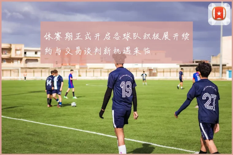 休赛期正式开启各球队积极展开续约与交易谈判新机遇来临
