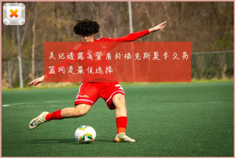 美记透露高管看好福克斯夏季交易篮网是最佳选择