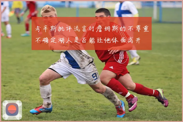 考辛斯批评流言对詹姆斯的不尊重不确定湖人是否能让他体面离开