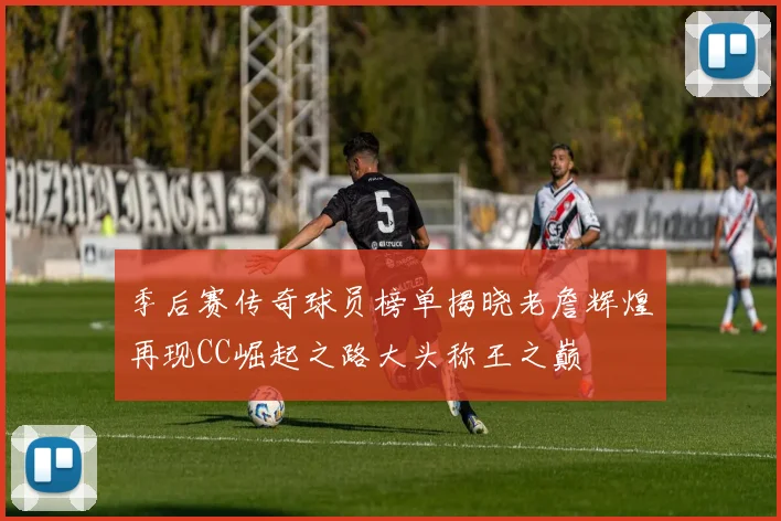 季后赛传奇球员榜单揭晓老詹辉煌再现CC崛起之路大头称王之巅