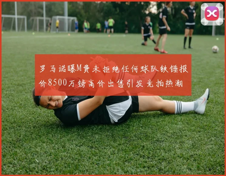 罗马诺曝M费未拒绝任何球队铁锤报价8500万镑高价出售引发竞拍热潮