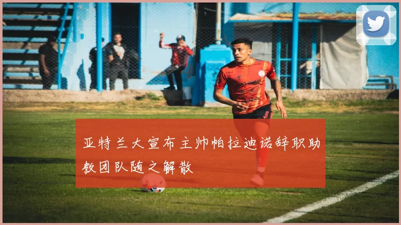 亚特兰大宣布主帅帕拉迪诺辞职助教团队随之解散