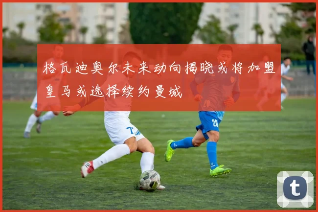 格瓦迪奥尔未来动向揭晓或将加盟皇马或选择续约曼城