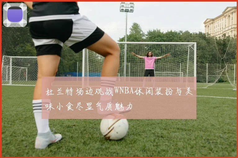杜兰特场边观战WNBA休闲装扮与美味小食尽显气质魅力