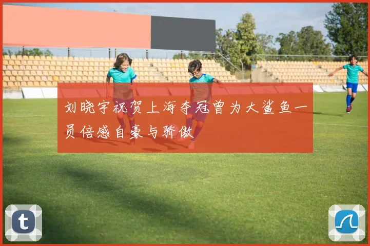 刘晓宇祝贺上海夺冠曾为大鲨鱼一员倍感自豪与骄傲