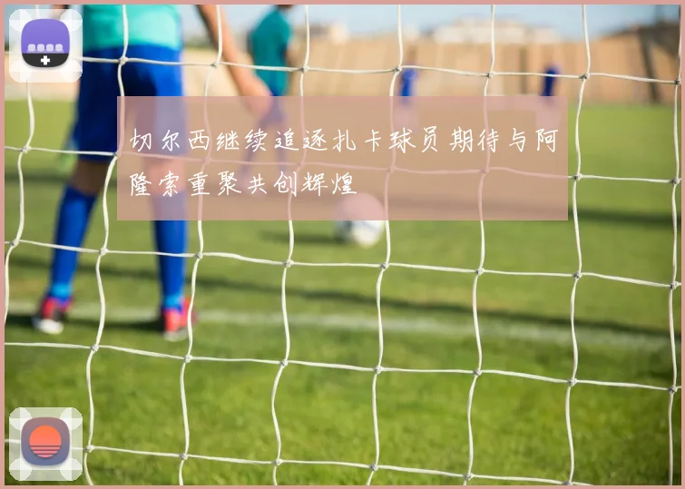 切尔西继续追逐扎卡球员期待与阿隆索重聚共创辉煌